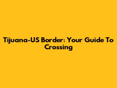 Tijuana-US Border: Your Guide To Crossing