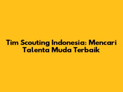 Tim Scouting Indonesia: Mencari Talenta Muda Terbaik