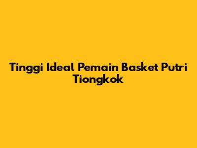 Tinggi Ideal Pemain Basket Putri Tiongkok