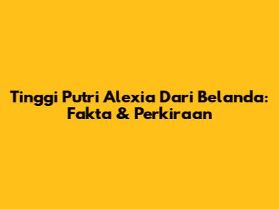 Tinggi Putri Alexia Dari Belanda: Fakta & Perkiraan