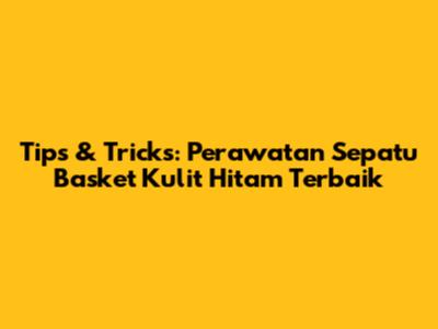 Tips & Tricks: Perawatan Sepatu Basket Kulit Hitam Terbaik