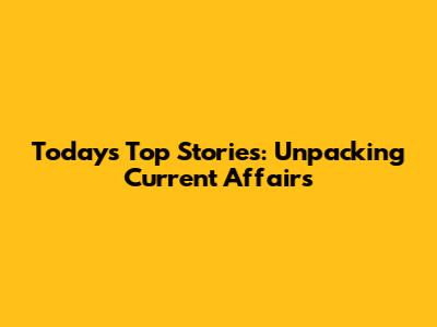 Today's Top Stories: Unpacking Current Affairs