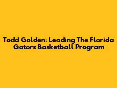 Todd Golden: Leading The Florida Gators Basketball Program