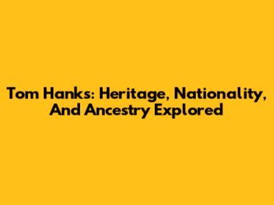 Tom Hanks: Heritage, Nationality, And Ancestry Explored