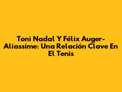 Toni Nadal Y Félix Auger-Aliassime: Una Relación Clave En El Tenis
