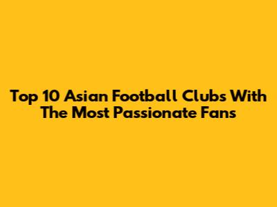Top 10 Asian Football Clubs With The Most Passionate Fans