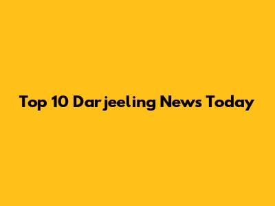 Top 10 Darjeeling News Today