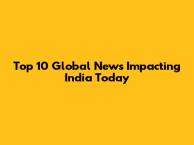 Top 10 Global News Impacting India Today