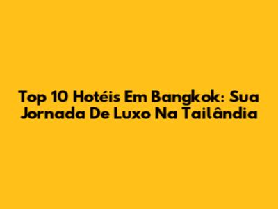 Top 10 Hotéis Em Bangkok: Sua Jornada De Luxo Na Tailândia