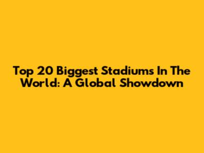Top 20 Biggest Stadiums In The World: A Global Showdown