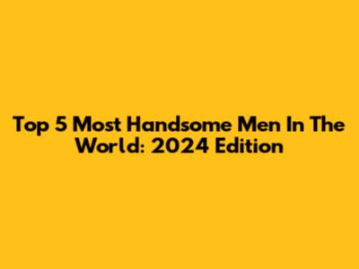 Top 5 Most Handsome Men In The World: 2024 Edition
