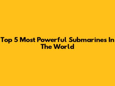 Top 5 Most Powerful Submarines In The World
