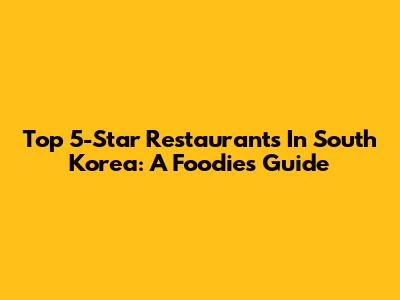 Top 5-Star Restaurants In South Korea: A Foodie's Guide