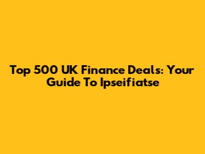 Top 500 UK Finance Deals: Your Guide To Ipseifiatse