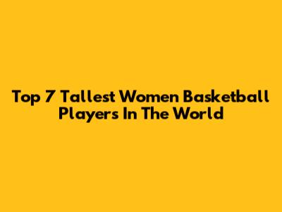 Top 7 Tallest Women Basketball Players In The World