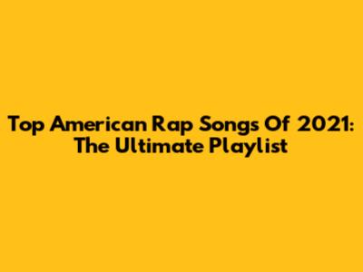 Top American Rap Songs Of 2021: The Ultimate Playlist