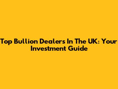 Top Bullion Dealers In The UK: Your Investment Guide