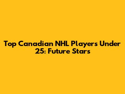 Top Canadian NHL Players Under 25: Future Stars
