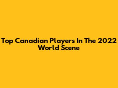 Top Canadian Players In The 2022 World Scene