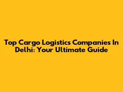 Top Cargo Logistics Companies In Delhi: Your Ultimate Guide