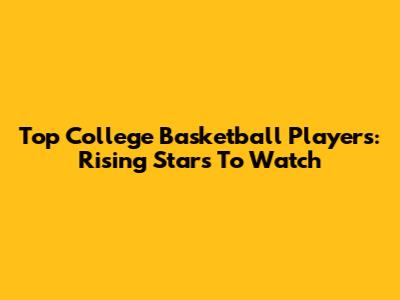 Top College Basketball Players: Rising Stars To Watch