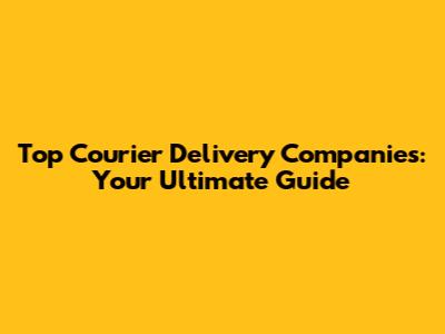 Top Courier Delivery Companies: Your Ultimate Guide