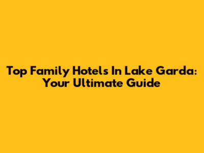 Top Family Hotels In Lake Garda: Your Ultimate Guide