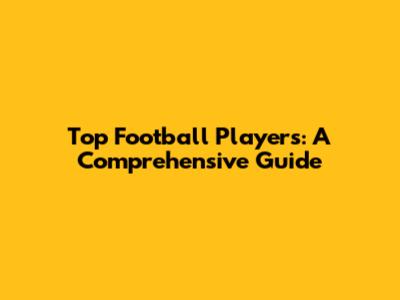 Top Football Players: A Comprehensive Guide