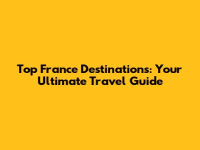 Top France Destinations: Your Ultimate Travel Guide