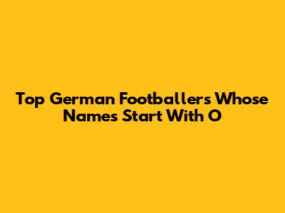 Top German Footballers Whose Names Start With 'O'