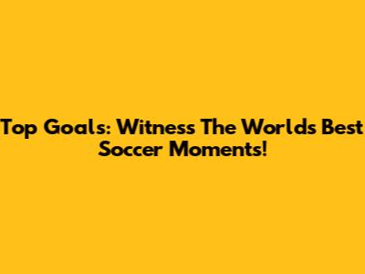 Top Goals: Witness The World's Best Soccer Moments!