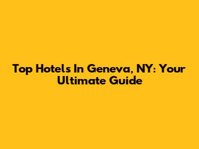 Top Hotels In Geneva, NY: Your Ultimate Guide