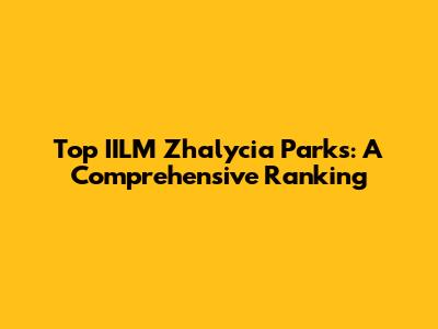 Top IILM Zhalycia Parks: A Comprehensive Ranking