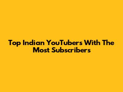 Top Indian YouTubers With The Most Subscribers