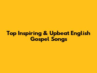 Top Inspiring & Upbeat English Gospel Songs