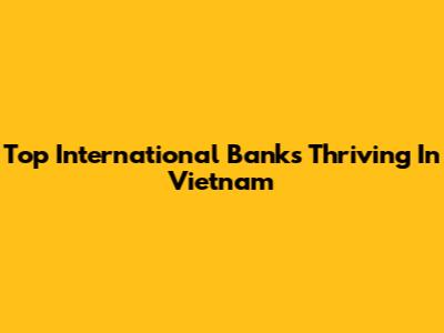 Top International Banks Thriving In Vietnam