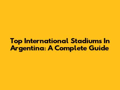 Top International Stadiums In Argentina: A Complete Guide