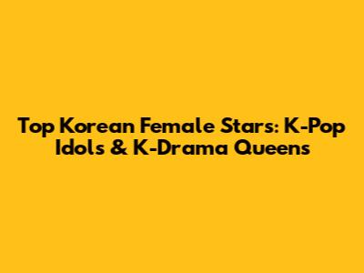 Top Korean Female Stars: K-Pop Idols & K-Drama Queens