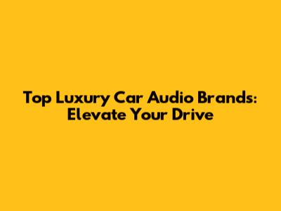 Top Luxury Car Audio Brands: Elevate Your Drive