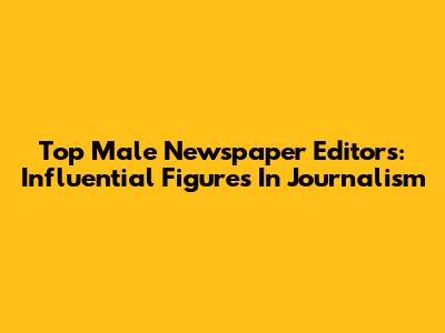Top Male Newspaper Editors: Influential Figures In Journalism