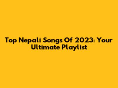 Top Nepali Songs Of 2023: Your Ultimate Playlist