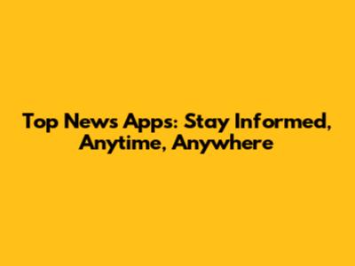 Top News Apps: Stay Informed, Anytime, Anywhere
