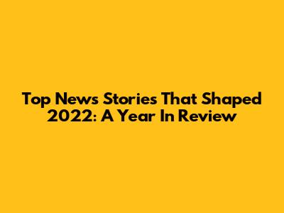 Top News Stories That Shaped 2022: A Year In Review