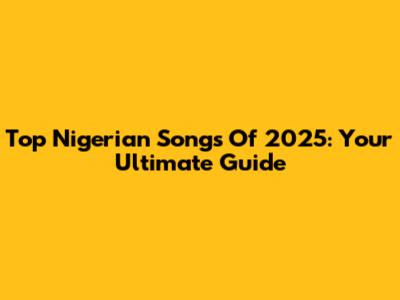Top Nigerian Songs Of 2025: Your Ultimate Guide