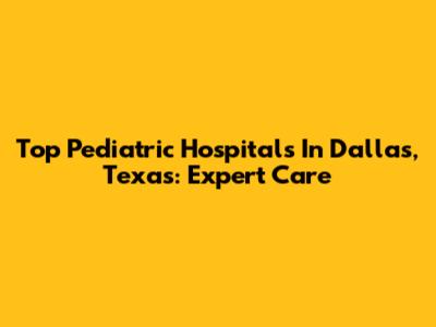 Top Pediatric Hospitals In Dallas, Texas: Expert Care