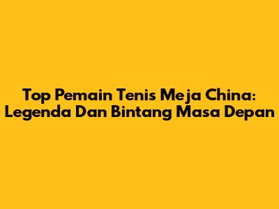 Top Pemain Tenis Meja China: Legenda Dan Bintang Masa Depan