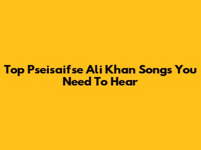 Top Pseisaifse Ali Khan Songs You Need To Hear