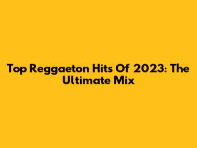 Top Reggaeton Hits Of 2023: The Ultimate Mix