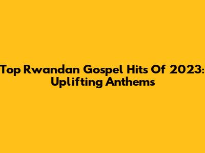 Top Rwandan Gospel Hits Of 2023: Uplifting Anthems