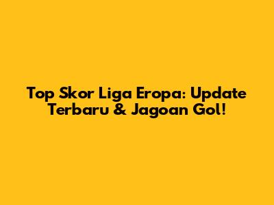 Top Skor Liga Eropa: Update Terbaru & Jagoan Gol!